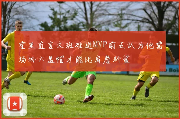 霍里直言文班难进MVP前五认为他需场均六盖帽才能比肩詹科鲨