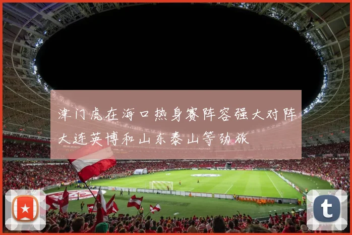 津门虎在海口热身赛阵容强大对阵大连英博和山东泰山等劲旅