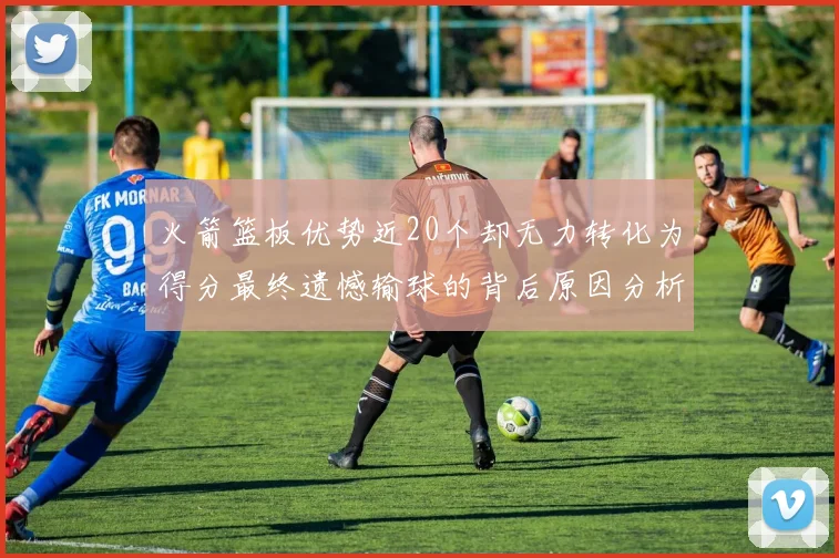 火箭篮板优势近20个却无力转化为得分最终遗憾输球的背后原因分析