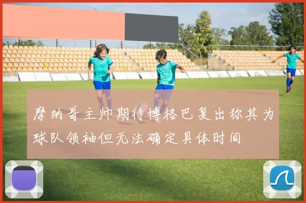 摩纳哥主帅期待博格巴复出称其为球队领袖但无法确定具体时间