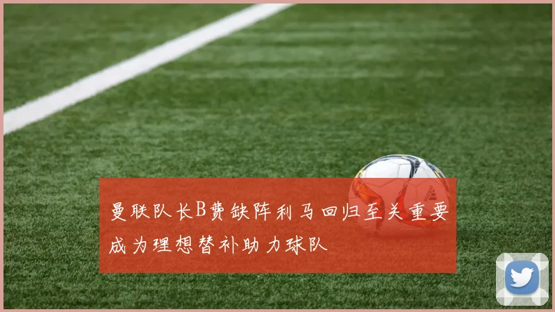 曼联队长B费缺阵利马回归至关重要成为理想替补助力球队