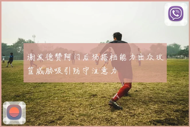 谢泼德赞阿门后场搭档能力出众攻筐威胁吸引防守注意力