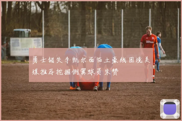 勇士错失李凯尔面临土豪线困境美媒推荐挖掘侧翼球员朱赞