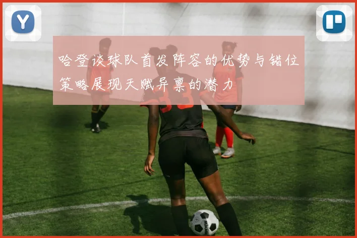 哈登谈球队首发阵容的优势与错位策略展现天赋异禀的潜力
