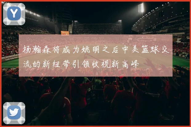 杨瀚森将成为姚明之后中美篮球交流的新纽带引领收视新高峰