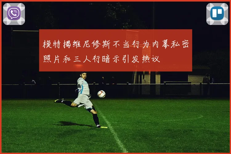模特揭维尼修斯不当行为内幕私密照片和三人行暗示引发热议