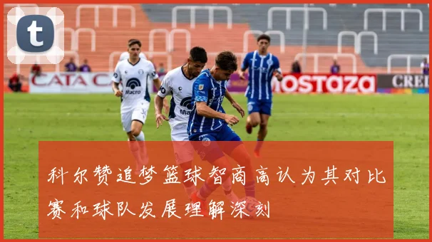 科尔赞追梦篮球智商高认为其对比赛和球队发展理解深刻