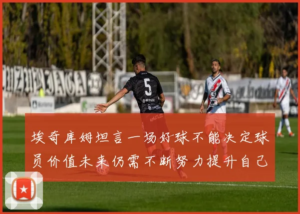 埃奇库姆坦言一场好球不能决定球员价值未来仍需不断努力提升自己