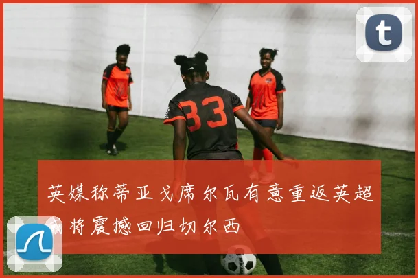 英媒称蒂亚戈席尔瓦有意重返英超或将震撼回归切尔西