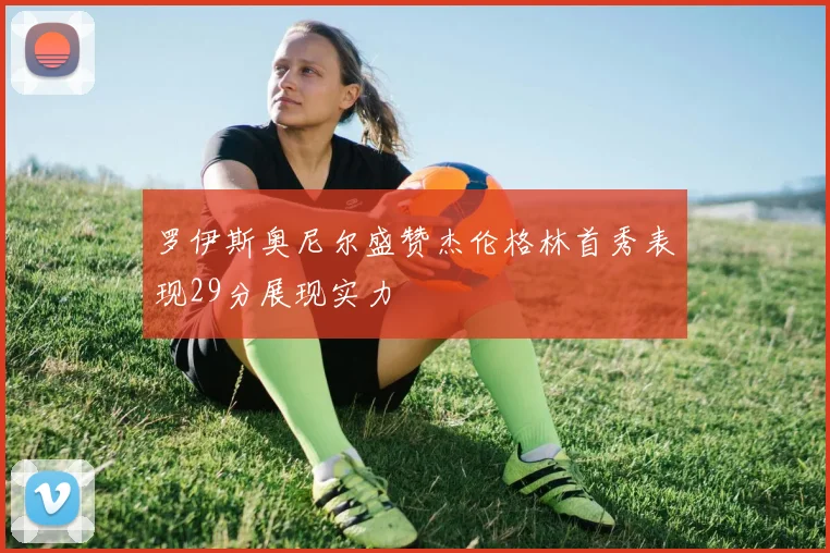 罗伊斯奥尼尔盛赞杰伦格林首秀表现29分展现实力