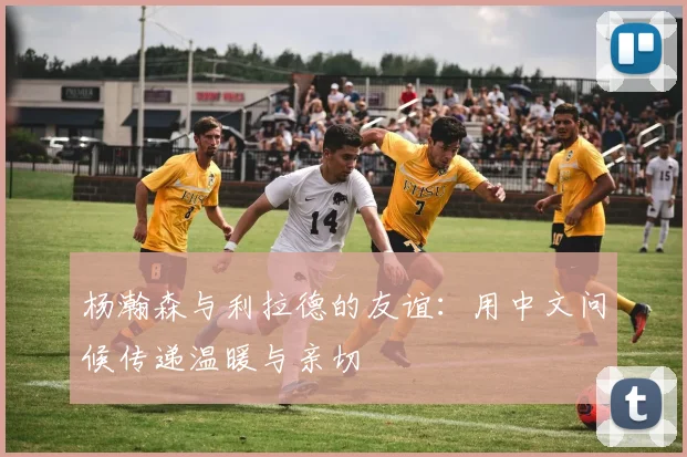 杨瀚森与利拉德的友谊：用中文问候传递温暖与亲切