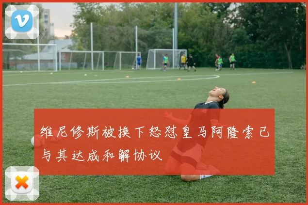 维尼修斯被换下怒怼皇马阿隆索已与其达成和解协议