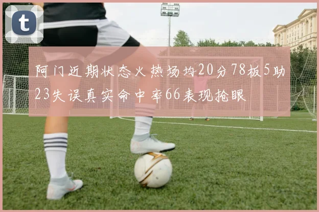 阿门近期状态火热场均20分78板5助23失误真实命中率66表现抢眼