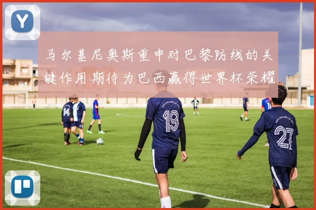 马尔基尼奥斯重申对巴黎防线的关键作用期待为巴西赢得世界杯荣耀