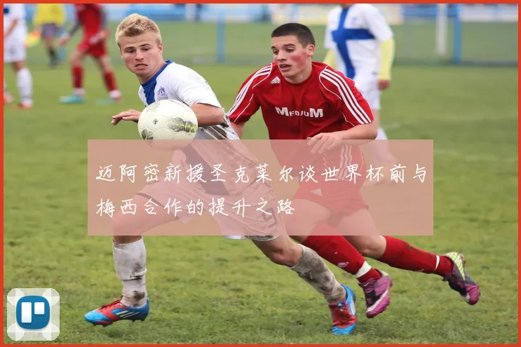 迈阿密新援圣克莱尔谈世界杯前与梅西合作的提升之路