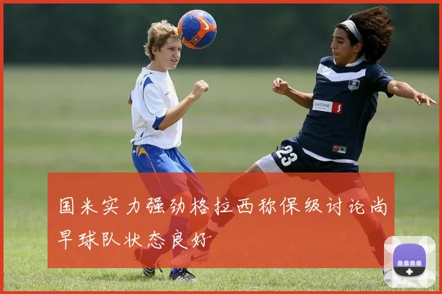 国米实力强劲格拉西称保级讨论尚早球队状态良好