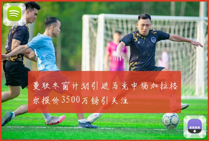 曼联冬窗计划引进马竞中场加拉格尔报价3500万镑引关注