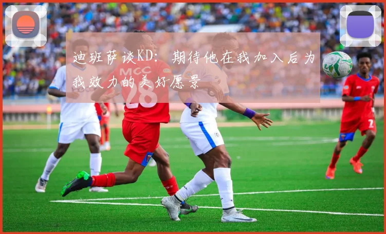 迪班萨谈KD：期待他在我加入后为我效力的美好愿景