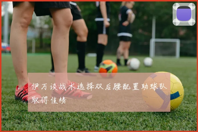 伊万谈战术选择双后腰配置助球队取得佳绩