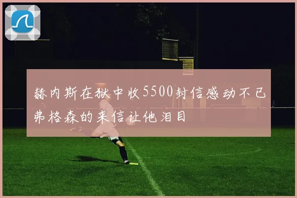 赫内斯在狱中收5500封信感动不已弗格森的来信让他泪目