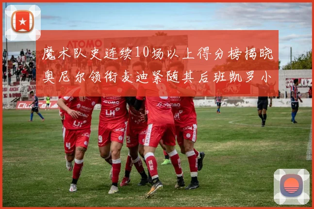 魔术队史连续10场以上得分榜揭晓奥尼尔领衔麦迪紧随其后班凯罗小瓦也在榜上