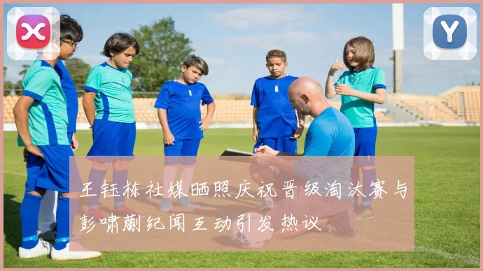 王钰栋社媒晒照庆祝晋级淘汰赛与彭啸蒯纪闻互动引发热议