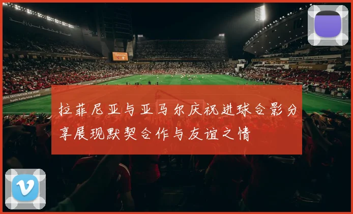 拉菲尼亚与亚马尔庆祝进球合影分享展现默契合作与友谊之情