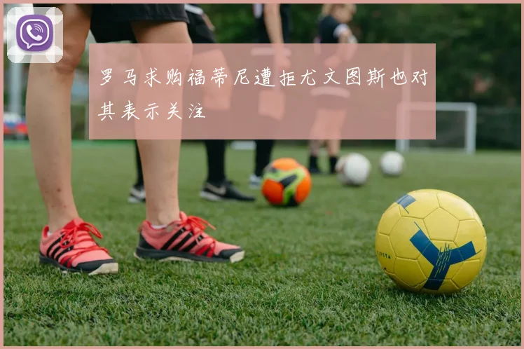 罗马求购福蒂尼遭拒尤文图斯也对其表示关注